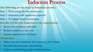 Induction Process
The following are the steps in induction process:
Step 1: Welcoming the new employees.
Step 2: Induction with immediate superior.
Step 3: To impart detail instructions.
Benefits of Effective Induction to the organization:
 Saves a lot of money and time.
 Reduces employee turnover.
 Ensures operational efficiency.
Advantages:
 Makes the new employee feel respected and valued.
 Provides the necessary information.
 Helps in establishing good communication.
 