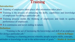 Training
Introduction:
 Training of employees takes place after orientation takes place.
 Training is the process of enhancing the skills, capabilities and knowledge
of employees for doing a particular job.
 Training process molds the thinking of employees and leads to quality
performance of employees.
 It is continuous and never ending in nature.
Definition:
“Training is the act of increasing the knowledge and skill of an employee
for doing a particular job.” - Edwin B.Flippo
“Training is a learning process whereby people acquire skills, concepts,
attitudes or knowledge to aid in the achievement of goals.” - Mathis & Jackson
 