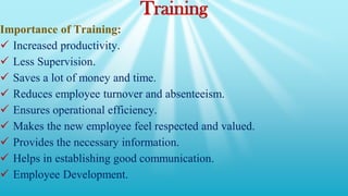 Training
Importance of Training:
 Increased productivity.
 Less Supervision.
 Saves a lot of money and time.
 Reduces employee turnover and absenteeism.
 Ensures operational efficiency.
 Makes the new employee feel respected and valued.
 Provides the necessary information.
 Helps in establishing good communication.
 Employee Development.
 