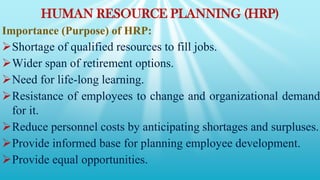 HUMAN RESOURCE PLANNING (HRP)
Importance (Purpose) of HRP:
Shortage of qualified resources to fill jobs.
Wider span of retirement options.
Need for life-long learning.
Resistance of employees to change and organizational demand
for it.
Reduce personnel costs by anticipating shortages and surpluses.
Provide informed base for planning employee development.
Provide equal opportunities.
 