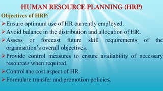 HUMAN RESOURCE PLANNING (HRP)
Objectives of HRP:
Ensure optimum use of HR currently employed.
Avoid balance in the distribution and allocation of HR.
Assess or forecast future skill requirements of the
organisation’s overall objectives.
Provide control measures to ensure availability of necessary
resources when required.
Control the cost aspect of HR.
Formulate transfer and promotion policies.
 