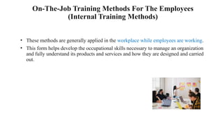 On-The-Job Training Methods For The Employees
(Internal Training Methods)
• These methods are generally applied in the workplace while employees are working.
• This form helps develop the occupational skills necessary to manage an organization
and fully understand its products and services and how they are designed and carried
out.
 