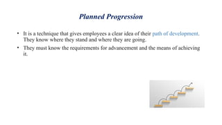 Planned Progression
• It is a technique that gives employees a clear idea of their path of development.
They know where they stand and where they are going.
• They must know the requirements for advancement and the means of achieving
it.
 