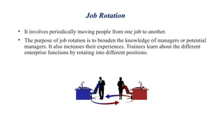 Job Rotation
• It involves periodically moving people from one job to another.
• The purpose of job rotation is to broaden the knowledge of managers or potential
managers. It also increases their experiences. Trainees learn about the different
enterprise functions by rotating into different positions.
 