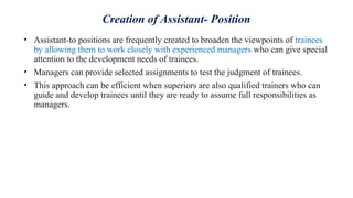 Creation of Assistant- Position
• Assistant-to positions are frequently created to broaden the viewpoints of trainees
by allowing them to work closely with experienced managers who can give special
attention to the development needs of trainees.
• Managers can provide selected assignments to test the judgment of trainees.
• This approach can be efficient when superiors are also qualified trainers who can
guide and develop trainees until they are ready to assume full responsibilities as
managers.
 