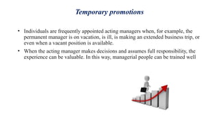 Temporary promotions
• Individuals are frequently appointed acting managers when, for example, the
permanent manager is on vacation, is ill, is making an extended business trip, or
even when a vacant position is available.
• When the acting manager makes decisions and assumes full responsibility, the
experience can be valuable. In this way, managerial people can be trained well
 