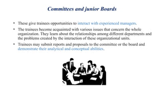 Committees and junior Boards
• These give trainees opportunities to interact with experienced managers.
• The trainees become acquainted with various issues that concern the whole
organization. They learn about the relationships among different departments and
the problems created by the interaction of these organizational units.
• Trainees may submit reports and proposals to the committee or the board and
demonstrate their analytical and conceptual abilities.
 