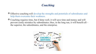 Coaching
 Effective coaching will develop the strengths and potentials of subordinates and
help them overcome their weakness.
 Coaching requires time, but if done well, it will save time and money and will
prevent costly mistakes by subordinates; thus, in the long run, it will benefit all –
the superior, the subordinates, and the enterprise.
 