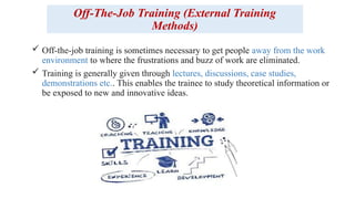 Off-The-Job Training (External Training
Methods)
 Off-the-job training is sometimes necessary to get people away from the work
environment to where the frustrations and buzz of work are eliminated.
 Training is generally given through lectures, discussions, case studies,
demonstrations etc.. This enables the trainee to study theoretical information or
be exposed to new and innovative ideas.
 