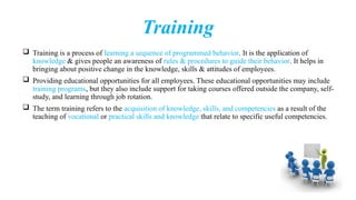 Training
 Training is a process of learning a sequence of programmed behavior. It is the application of
knowledge & gives people an awareness of rules & procedures to guide their behavior. It helps in
bringing about positive change in the knowledge, skills & attitudes of employees.
 Providing educational opportunities for all employees. These educational opportunities may include
training programs, but they also include support for taking courses offered outside the company, self-
study, and learning through job rotation.
 The term training refers to the acquisition of knowledge, skills, and competencies as a result of the
teaching of vocational or practical skills and knowledge that relate to specific useful competencies.
 