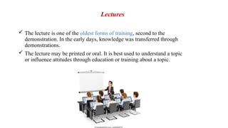 Lectures
 The lecture is one of the oldest forms of training, second to the
demonstration. In the early days, knowledge was transferred through
demonstrations.
 The lecture may be printed or oral. It is best used to understand a topic
or influence attitudes through education or training about a topic.
 