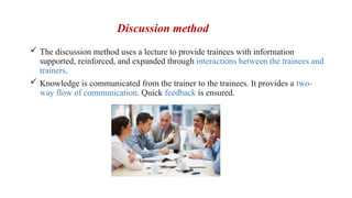 Discussion method
 The discussion method uses a lecture to provide trainees with information
supported, reinforced, and expanded through interactions between the trainees and
trainers.
 Knowledge is communicated from the trainer to the trainees. It provides a two-
way flow of communication. Quick feedback is ensured.
 