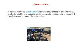 Demonstrations
 A demonstration is a visual display of how to do something or how something
works. To be effective, a demonstration should, at a minimum, be accompanied
by a lecture and preferably by a discussion.
 