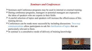 Seminars and Conference programs may be used in internal or external training.
During conference programs, managers or potential managers are exposed to
the ideas of speakers who are experts in their fields.
A careful selection of topics and speakers will increase the effectiveness of this
training device.
Conferences can be made more successful by including discussions. Two-way
communications allow participants to ask for clarification of topics that are
particularly relevant to them.
In seminar is a consultative mode of delivery of training knowlwdge
Seminars and Conferences
 