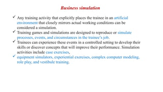  Any training activity that explicitly places the trainee in an artificial
environment that closely mirrors actual working conditions can be
considered a simulation.
 Training games and simulations are designed to reproduce or simulate
processes, events, and circumstances in the trainee’s job.
 Trainees can experience these events in a controlled setting to develop their
skills or discover concepts that will improve their performance. Simulation
activities include case exercises,
 equipment simulators, experiential exercises, complex computer modeling,
role play, and vestibule training.
Business simulation
 
