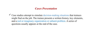  Case studies attempt to simulate decision-making situations that trainees
might find on the job. The trainee presents a written history, key elements,
and a real or imaginary organization or subunit problem. A series of
questions usually appears at the end of the case.
Cases Presentation
 