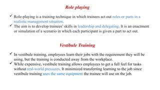  Role-playing is a training technique in which trainees act out roles or parts in a
realistic management situation.
 The aim is to develop trainees’ skills in leadership and delegating. It is an enactment
or simulation of a scenario in which each participant is given a part to act out.
 In vestibule training, employees learn their jobs with the requirement they will be
using, but the training is conducted away from the workplace.
 While expensive, vestibule training allows employees to get a full feel for tasks
without real-world pressures. It minimized transferring learning to the job since
vestibule training uses the same equipment the trainee will use on the job.
Role playing
Vestibule Training
 