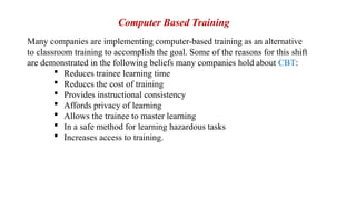 Many companies are implementing computer-based training as an alternative
to classroom training to accomplish the goal. Some of the reasons for this shift
are demonstrated in the following beliefs many companies hold about CBT:
 Reduces trainee learning time
 Reduces the cost of training
 Provides instructional consistency
 Affords privacy of learning
 Allows the trainee to master learning
 In a safe method for learning hazardous tasks
 Increases access to training.
Computer Based Training
 