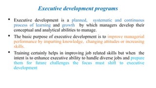 Executive development programs
 Executive development is a planned, systematic and continuous
process of learning and growth by which managers develop their
conceptual and analytical abilities to manage.
 The basic purpose of executive development is to improve managerial
performance by imparting knowledge, changing attitudes or increasing
skills.
 Training certainly helps in improving job related skills but when the
intent is to enhance executive ability to handle diverse jobs and prepare
them for future challenges the focus must shift to executive
development
 