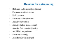 Reasons for outsourcing
• Reduced Administration burden
• Focus on strategic areas
• Reduce costs
• Focus on core functions
• Acquire new skills
• Acquire better management
• Assist a fast growth situation
• Avoid labour problem
• Focus on strategy
• Avoid major investment
 