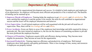 Importance of Training
Training is crucial for organizational development and success. It is helpful to both employers and employees
of an organization. An employee will become more efficient and productive if he is trained well. The benefits
of training can be summed up as:
1. Improves Morale of Employees- Training helps the employee to get job security and job satisfaction. The
more satisfied the employee is and the greater is his morale, the more he will contribute to organizational
success and the lesser will be employee absenteeism and turnover.
2. Less Supervision- A well trained employee will be well acquainted with the job and will need less of
supervision. Thus, there will be less wastage of time and efforts.
3. Fewer Accidents- Errors are likely to occur if the employees lack knowledge and skills required for doing a
particular job. The more trained an employee is, the less are the chances of committing accidents in job and
the more proficient the employee becomes.
4. Chances of Promotion- Employees acquire skills and efficiency during training. They become more
eligible for promotion. They become an asset for the organization.
5. Increased Productivity- Training improves efficiency and productivity of employees. Well trained
employees show both quantity and quality performance. There is less wastage of time, money and resources
if employees are properly trained
 