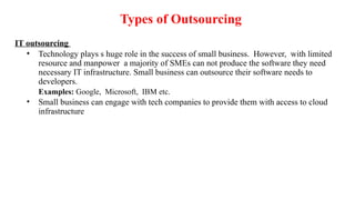 Types of Outsourcing
IT outsourcing
• Technology plays s huge role in the success of small business. However, with limited
resource and manpower a majority of SMEs can not produce the software they need
necessary IT infrastructure. Small business can outsource their software needs to
developers.
Examples: Google, Microsoft, IBM etc.
• Small business can engage with tech companies to provide them with access to cloud
infrastructure
 