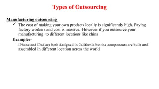 Manufacturing outsourcing
 The cost of making your own products locally is significantly high. Paying
factory workers and cost is massive. However if you outsource your
manufacturing to different locations like china
Examples-
iPhone and iPad are both designed in California but the components are built and
assembled in different location across the world
Types of Outsourcing
 
