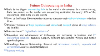 Future Outsourcing in India
 India is the biggest outsourcing hub in the world at the moment. In a recent survey,
India was ranked as the number one outsourcing destination for nearly 80% of the
outsourcing firms in the US and Europe
 Most of the Forbes 500 companies choose to outsource their web development to Indian
firms
 Primarily because of huge population and skilled and talented labour at lower salaries
are in India
 Introduction of “ Digital India initiatives”
 Innovation and advancement of technology are increasing in business and IT
outsourcing solutions- Technical Support, Software development, Website and mobile
app development
 Knowledge Process Outsourcing- financial and investment research, research and
development, analysis and interpretation
 Remote working
 