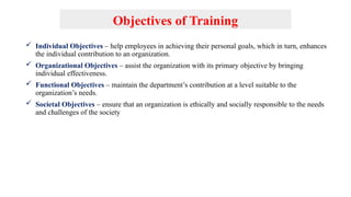 Objectives of Training
 Individual Objectives – help employees in achieving their personal goals, which in turn, enhances
the individual contribution to an organization.
 Organizational Objectives – assist the organization with its primary objective by bringing
individual effectiveness.
 Functional Objectives – maintain the department’s contribution at a level suitable to the
organization’s needs.
 Societal Objectives – ensure that an organization is ethically and socially responsible to the needs
and challenges of the society
 