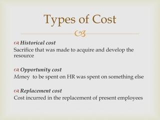 
 Historical cost
Sacrifice that was made to acquire and develop the
resource
 Opportunity cost
Money to be spent on HR was spent on something else
 Replacement cost
Cost incurred in the replacement of present employees
Types of Cost
 