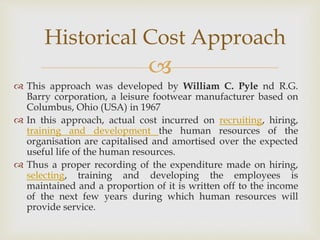 
 This approach was developed by William C. Pyle nd R.G.
Barry corporation, a leisure footwear manufacturer based on
Columbus, Ohio (USA) in 1967
 In this approach, actual cost incurred on recruiting, hiring,
training and development the human resources of the
organisation are capitalised and amortised over the expected
useful life of the human resources.
 Thus a proper recording of the expenditure made on hiring,
selecting, training and developing the employees is
maintained and a proportion of it is written off to the income
of the next few years during which human resources will
provide service.
Historical Cost Approach
 