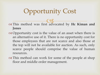 
 This method was first advocated by Hc Kiman and
Jones
 Opportunity cost is the value of an asset when there is
an alternative use of it. There is no opportunity cost for
those employees that are not scarce and also those at
the top will not be available for auction. As such, only
scarce people should comprise the value of human
resources.
 This method can work for some of the people at shop
floor and middle order management.
Opportunity Cost
 