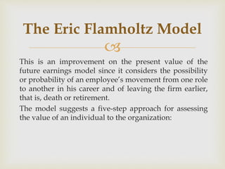 
This is an improvement on the present value of the
future earnings model since it considers the possibility
or probability of an employee’s movement from one role
to another in his career and of leaving the firm earlier,
that is, death or retirement.
The model suggests a five-step approach for assessing
the value of an individual to the organization:
The Eric Flamholtz Model
 