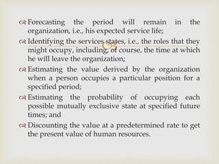 
 Forecasting the period will remain in the
organization, i.e., his expected service life;
 Identifying the services states, i.e., the roles that they
might occupy, including, of course, the time at which
he will leave the organization;
 Estimating the value derived by the organization
when a person occupies a particular position for a
specified period;
 Estimating the probability of occupying each
possible mutually exclusive state at specified future
times; and
 Discounting the value at a predetermined rate to get
the present value of human resources.
 