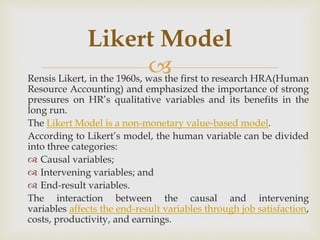 
Rensis Likert, in the 1960s, was the first to research HRA(Human
Resource Accounting) and emphasized the importance of strong
pressures on HR’s qualitative variables and its benefits in the
long run.
The Likert Model is a non-monetary value-based model.
According to Likert’s model, the human variable can be divided
into three categories:
 Causal variables;
 Intervening variables; and
 End-result variables.
The interaction between the causal and intervening
variables affects the end-result variables through job satisfaction,
costs, productivity, and earnings.
Likert Model
 