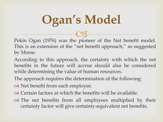 
Pekin Ogan (1976) was the pioneer of the Net benefit model.
This is an extension of the “net benefit approach,” as suggested
by Morse.
According to this approach, the certainty with which the net
benefits in the future will accrue should also be considered
while determining the value of human resources.
The approach requires the determination of the following:
 Net benefit from each employee.
 Certain factors at which the benefits will be available.
 The net benefits from all employees multiplied by their
certainty factor will give certainty-equivalent net benefits.
Ogan’s Model
 