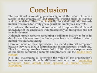 
The traditional accounting practices ignored the value of human
factors in the organization and preferred treating them as expense
and expendable. This fundamentally lopsided attitude towards
human resources decisively goes against the employees’ interests.
For instance, the cost of training incurred to update the skills and
knowledge of the employees were treated only as an expense and not
as an investment.
Although human resource accounting is still in its infancy as far as its
development is concerned, a few approaches are available to study
human resource accounting.
However, none of these approaches has found universal acceptance
because they have inbuilt contradictions, incompleteness, or inability.
Thus far, these approaches have failed to fulfill the basic requirements
of traditional accounting concepts and practices like the double-entry
concept.
It is still challenging to determine the value of the organization’s
human resources through different methods, and accounting
techniques have already been opposed to human resource
accounting.
Conclusion
 