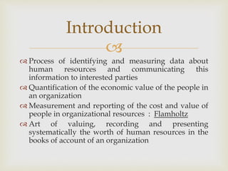 
 Process of identifying and measuring data about
human resources and communicating this
information to interested parties
 Quantification of the economic value of the people in
an organization
 Measurement and reporting of the cost and value of
people in organizational resources : Flamholtz
 Art of valuing, recording and presenting
systematically the worth of human resources in the
books of account of an organization
Introduction
 