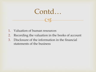 
1. Valuation of human resources
2. Recording the valuation in the books of account
3. Disclosure of the information in the financial
statements of the business
Contd…
 