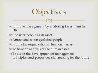 
 Improve management by analyzing investment in
HR
 Consider people as its asset
 Attract and retain qualified people
 Profile the organization in financial terms
 To have an analysis of the human asset
 To aid in the development of management
principles, and proper decision making for the future
Objectives
 