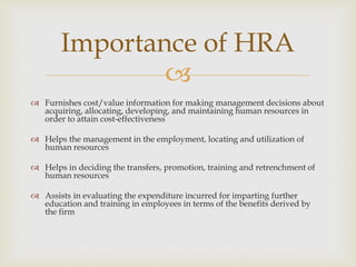 
 Furnishes cost/value information for making management decisions about
acquiring, allocating, developing, and maintaining human resources in
order to attain cost-effectiveness
 Helps the management in the employment, locating and utilization of
human resources
 Helps in deciding the transfers, promotion, training and retrenchment of
human resources
 Assists in evaluating the expenditure incurred for imparting further
education and training in employees in terms of the benefits derived by
the firm
Importance of HRA
 