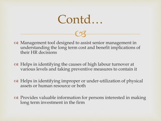 
 Management tool designed to assist senior management in
understanding the long term cost and benefit implications of
their HR decisions
 Helps in identifying the causes of high labour turnover at
various levels and taking preventive measures to contain it
 Helps in identifying improper or under-utilization of physical
assets or human resource or both
 Provides valuable information for persons interested in making
long term investment in the firm
Contd…
 