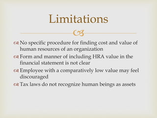 
 No specific procedure for finding cost and value of
human resources of an organization
 Form and manner of including HRA value in the
financial statement is not clear
 Employee with a comparatively low value may feel
discouraged
 Tax laws do not recognize human beings as assets
Limitations
 