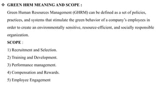  GREEN HRM MEANING AND SCOPE :
Green Human Resources Management (GHRM) can be defined as a set of policies,
practices, and systems that stimulate the green behavior of a company’s employees in
order to create an environmentally sensitive, resource-efficient, and socially responsible
organization.
SCOPE :
1) Recruitment and Selection.
2) Training and Development.
3) Performance management.
4) Compensation and Rewards.
5) Employee Engagement
 