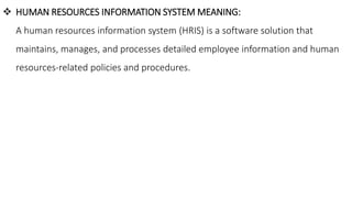  HUMAN RESOURCES INFORMATION SYSTEM MEANING:
A human resources information system (HRIS) is a software solution that
maintains, manages, and processes detailed employee information and human
resources-related policies and procedures.
 
