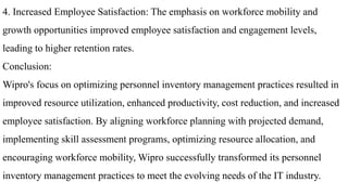 4. Increased Employee Satisfaction: The emphasis on workforce mobility and
growth opportunities improved employee satisfaction and engagement levels,
leading to higher retention rates.
Conclusion:
Wipro's focus on optimizing personnel inventory management practices resulted in
improved resource utilization, enhanced productivity, cost reduction, and increased
employee satisfaction. By aligning workforce planning with projected demand,
implementing skill assessment programs, optimizing resource allocation, and
encouraging workforce mobility, Wipro successfully transformed its personnel
inventory management practices to meet the evolving needs of the IT industry.
 