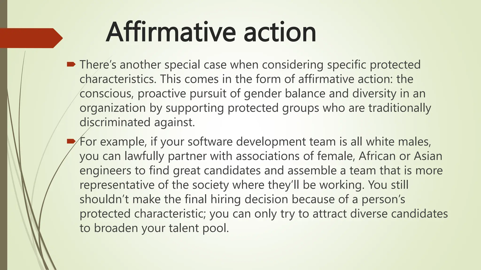 Affirmative action
 There’s another special case when considering specific protected
characteristics. This comes in the form of affirmative action: the
conscious, proactive pursuit of gender balance and diversity in an
organization by supporting protected groups who are traditionally
discriminated against.
 For example, if your software development team is all white males,
you can lawfully partner with associations of female, African or Asian
engineers to find great candidates and assemble a team that is more
representative of the society where they’ll be working. You still
shouldn’t make the final hiring decision because of a person’s
protected characteristic; you can only try to attract diverse candidates
to broaden your talent pool.
 