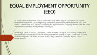 EQUAL EMPLOYMENT OPPORTUNITY
(EEO)
-it is the idea that everyone should be treated fairly when they’re considered for various
employment decisions (including hiring, promotion, termination, compensation, etc.). This
means, for example, that anyone competing for a position at a company should have the same
chances of succeeding if they’re right for the job.
In the legal sense of the EEO definition, “same chances” or “equal opportunity” means that
employers cannot use certain characteristics as reasons to hire or reject candidates or make
other employment decisions; in other words, they cannot discriminate against those
characteristics.
 
