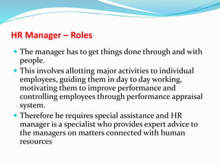 HR Manager – Roles
 The manager has to get things done through and with
people.
 This involves allotting major activities to individual
employees, guiding them in day to day working,
motivating them to improve performance and
controlling employees through performance appraisal
system.
 Therefore he requires special assistance and HR
manager is a specialist who provides expert advice to
the managers on matters connected with human
resources
 