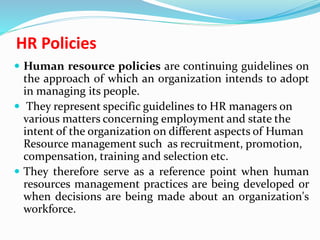 HR Policies
 Human resource policies are continuing guidelines on
the approach of which an organization intends to adopt
in managing its people.
 They represent specific guidelines to HR managers on
various matters concerning employment and state the
intent of the organization on different aspects of Human
Resource management such as recruitment, promotion,
compensation, training and selection etc.
 They therefore serve as a reference point when human
resources management practices are being developed or
when decisions are being made about an organization's
workforce.
 